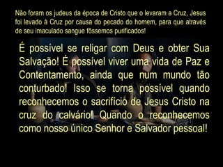 Não foram os judeus da época de Cristo que o levaram a Cruz, Jesus
foi levado à Cruz por causa do pecado do homem, para que através
de seu imaculado sangue fôssemos purificados!

 É possível se religar com Deus e obter Sua
 Salvação! É possível viver uma vida de Paz e
 Contentamento, ainda que num mundo tão
 conturbado! Isso se torna possível quando
 reconhecemos o sacrifício de Jesus Cristo na
 cruz do calvário! Quando o reconhecemos
 como nosso único Senhor e Salvador pessoal!
 
