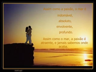 Assim como a paixão, o mar é  Assim como o mar, a paixão é atraente, e jamais sabemos onde acaba.   indomável,  absoluto,  envolvente,  profundo. 