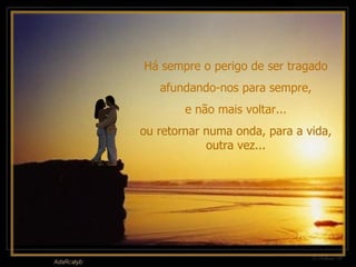 Há sempre o perigo de ser tragado afundando-nos para sempre, e não mais voltar... ou retornar numa onda, para a vida, outra vez... 