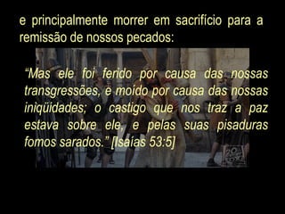 e principalmente morrer em sacrifício para a remissão de nossos pecados:  “ Mas ele foi ferido por causa das nossas transgressões, e moído por causa das nossas iniqüidades; o castigo que nos traz a paz estava sobre ele, e pelas suas pisaduras fomos sarados.” [Isaías 53:5]  