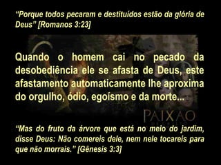 “ Porque todos pecaram e destituídos estão da glória de Deus” [Romanos 3:23]   Quando o homem cai no pecado da desobediência ele se afasta de Deus, este afastamento automaticamente lhe aproxima do orgulho, ódio, egoísmo e da morte...   “ Mas do fruto da árvore que está no meio do jardim, disse Deus: Não comereis dele, nem nele tocareis para que não morrais.” [Gênesis 3:3] 