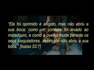“ Ele foi oprimido e afligido, mas não abriu a sua boca; como um cordeiro foi levado ao matadouro, e como a ovelha muda perante os seus tosquiadores, assim ele não abriu a sua boca.” [Isaías 53:7]  
