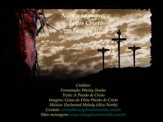 Créditos:
Formatação: Wesley Simões
Texto: A Paixão de Cristo
Imagens: Cenas do Filme Paixão de Cristo
Música: Uncheined Melody (Alex North)
Contato: wesley@evangelismoemslides.com.br
Mais mensagens: www.evangelismoemslides.com.br
Nunca se esqueça:
Jesus Cristo
Te ama !!!
 