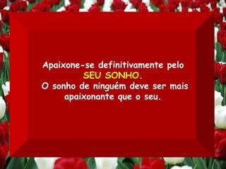 Apaixone-se definitivamente pelo  SEU SONHO . O sonho de ninguém deve ser mais apaixonante que o seu. 