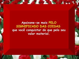 Apaixone-se mais  PELO SIGNIFICADO DAS COISAS   que você conquistar do que pelo seu valor material. 