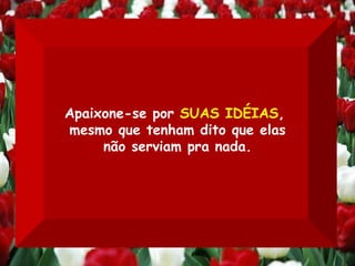 Apaixone-se por  SUAS IDÉIAS ,  mesmo que tenham dito que elas não serviam pra nada. 