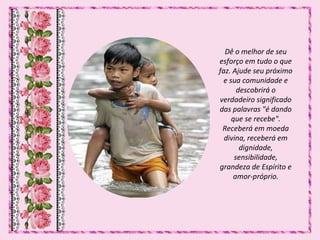 Dê o melhor de seu
esforço em tudo o que
faz. Ajude seu próximo
e sua comunidade e
descobrirá o
verdadeiro significado
das palavras "é dando
que se recebe".
Receberá em moeda
divina, receberá em
dignidade,
sensibilidade,
grandeza de Espírito e
amor-próprio.
 
