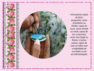 Uma pessoa capaz
de fazer
perguntas, como
Aristóteles ou
Platão, capaz de
ouvir, como Vivaldi
ou Verdi, capaz de
ver a natureza,
como Van Gogh ou
Renoir e tantos
outros, capaz de
usar as mãos com
a habilidade de
um Rodin ou de
um Michelangelo.
 