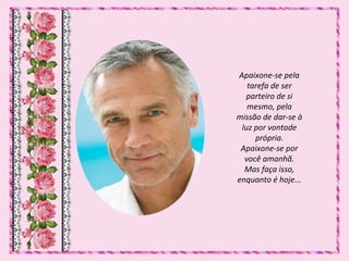 Apaixone-se pela
tarefa de ser
parteiro de si
mesmo, pela
missão de dar-se à
luz por vontade
própria.
Apaixone-se por
você amanhã.
Mas faça isso,
enquanto é hoje...
 