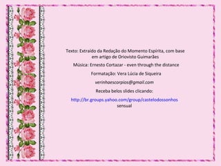 Texto: Extraído da Redação do Momento Espírita, com base
em artigo de Oriovisto Guimarães
Música: Ernesto Cortazar - even through the distance
Formatação: Vera Lúcia de Siqueira
verinhaescorpios@gmail.com
Receba belos slides clicando:
http://br.groups.yahoo.com/group/castelodossonhos
sensual
 