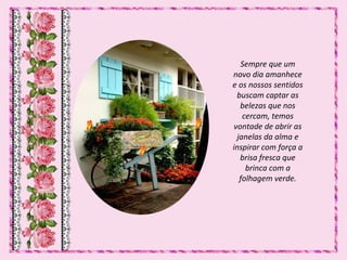 Sempre que um
novo dia amanhece
e os nossos sentidos
buscam captar as
belezas que nos
cercam, temos
vontade de abrir as
janelas da alma e
inspirar com força a
brisa fresca que
brinca com a
folhagem verde.
 