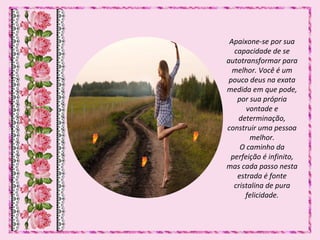 Apaixone-se por sua
capacidade de se
autotransformar para
melhor. Você é um
pouco deus na exata
medida em que pode,
por sua própria
vontade e
determinação,
construir uma pessoa
melhor.
O caminho da
perfeição é infinito,
mas cada passo nesta
estrada é fonte
cristalina de pura
felicidade.
 