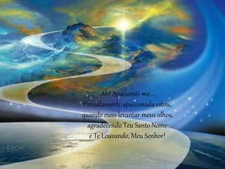 Ah! Apaixonei-me...
Perdidamente apaixonada estou,
quando ouso levantar meus olhos,
agradecendo Teu Santo Nome
e Te Louvando, Meu Senhor!
 