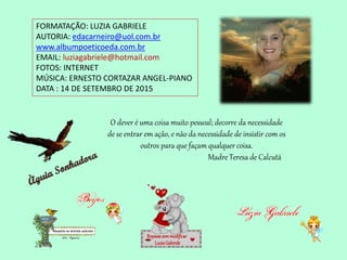 FORMATAÇÃO: LUZIA GABRIELE
AUTORIA: edacarneiro@uol.com.br
www.albumpoeticoeda.com.br
EMAIL: luziagabriele@hotmail.com
FOTOS: INTERNET
MÚSICA: ERNESTO CORTAZAR ANGEL-PIANO
DATA : 14 DE SETEMBRO DE 2015
Repassesemmodificar
LuziaGabriele
O dever é uma coisa muito pessoal; decorre da necessidade
de se entrar em ação, e não da necessidade de insistir com os
outros para que façam qualquer coisa.
Madre Teresa de Calcutá
 