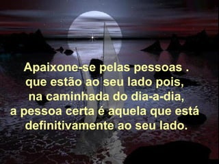 Apaixone-se pelas pessoas . que estão ao seu lado pois,  na caminhada do dia-a-dia, a pessoa certa é aquela que está  definitivamente ao seu lado. 
