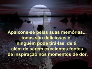 Apaixone-se pelas suas memórias... todas são deliciosas e   ninguém pode tirá-las  de ti, além de serem excelentes fontes   de inspiração nos momentos de dor. 