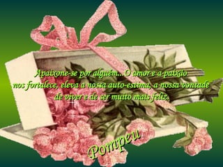 Apaixone-se por alguém...O amor e a paixão  nos fortalece, eleva a nossa auto-estima, a nossa vontade  de viver e de ser muito mais feliz. Pompeu 
