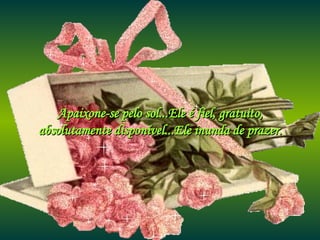 Apaixone-se pelo sol...Ele é fiel, gratuito, absolutamente disponível...Ele inunda de prazer. 