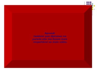 Aprendi  também que diplomas na  parede não me fazem mais  respeitável ou mais sábio. 