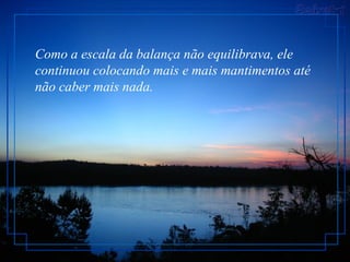 Como a escala da balança não equilibrava, ele continuou colocando mais e mais mantimentos até não caber mais nada.  