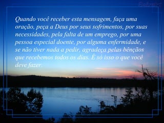 Quando você receber esta mensagem, faça uma oração, peça a Deus por seus sofrimentos, por suas necessidades, pela falta de um emprego, por uma pessoa especial doente, por alguma enfermidade, e se não tiver nada a pedir, agradeça pelas bênçãos que recebemos todos os dias. É só isso o que você deve fazer.  