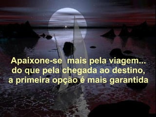   Apaixone-se  mais pela viagem... do que pela chegada ao destino, a primeira opção é mais garantida 