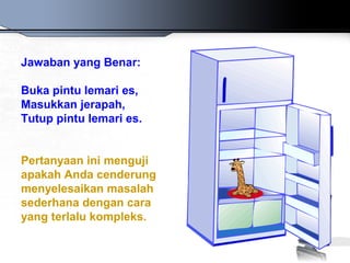 Jawaban yang Benar:
Buka pintu lemari es,
Masukkan jerapah,
Tutup pintu lemari es.
Pertanyaan ini menguji
apakah Anda cenderung
menyelesaikan masalah
sederhana dengan cara
yang terlalu kompleks.
 