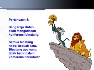 Pertanyaan 3:
Sang Raja Hutan
akan mengadakan
konferensi binatang.
Semua binatang
hadir, kecuali satu.
Binatang apa yang
tidak hadir dalam
konferensi tersebut?
 