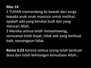 Maz 14
2 TUHAN memandang ke bawah dari sorga
kepada anak-anak manusia untuk melihat,
apakah ada yang berakal budi dan yang
mencari Allah.
3 Mereka semua telah menyeleweng,
semuanya telah bejat; tidak ada yang berbuat
baik, seorangpun tidak.
Roma 3:23 Karena semua orang telah berbuat
dosa dan telah kehilangan kemuliaan Allah…
 