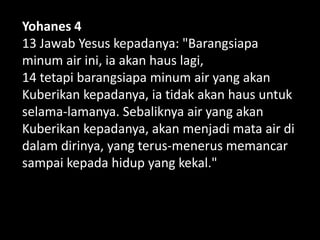 Yohanes 4
13 Jawab Yesus kepadanya: "Barangsiapa
minum air ini, ia akan haus lagi,
14 tetapi barangsiapa minum air yang akan
Kuberikan kepadanya, ia tidak akan haus untuk
selama-lamanya. Sebaliknya air yang akan
Kuberikan kepadanya, akan menjadi mata air di
dalam dirinya, yang terus-menerus memancar
sampai kepada hidup yang kekal."
 