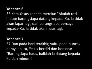 Yohanes 6
35 Kata Yesus kepada mereka: "Akulah roti
hidup; barangsiapa datang kepada-Ku, ia tidak
akan lapar lagi, dan barangsiapa percaya
kepada-Ku, ia tidak akan haus lagi.
Yohanes 7
37 Dan pada hari terakhir, yaitu pada puncak
perayaan itu, Yesus berdiri dan berseru:
"Barangsiapa haus, baiklah ia datang kepada-
Ku dan minum!
 