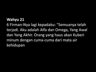 Wahyu 21
6 Firman-Nya lagi kepadaku: "Semuanya telah
terjadi. Aku adalah Alfa dan Omega, Yang Awal
dan Yang Akhir. Orang yang haus akan Kuberi
minum dengan cuma-cuma dari mata air
kehidupan
 