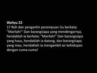 Wahyu 22
17 Roh dan pengantin perempuan itu berkata:
"Marilah!" Dan barangsiapa yang mendengarnya,
hendaklah ia berkata: "Marilah!" Dan barangsiapa
yang haus, hendaklah ia datang, dan barangsiapa
yang mau, hendaklah ia mengambil air kehidupan
dengan cuma-cuma!
 