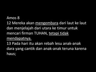 Amos 8
12 Mereka akan mengembara dari laut ke laut
dan menjelajah dari utara ke timur untuk
mencari firman TUHAN, tetapi tidak
mendapatnya.
13 Pada hari itu akan rebah lesu anak-anak
dara yang cantik dan anak-anak teruna karena
haus;
 