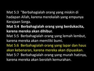 Mat 5:3 "Berbahagialah orang yang miskin di
hadapan Allah, karena merekalah yang empunya
Kerajaan Sorga.
Mat 5:4 Berbahagialah orang yang berdukacita,
karena mereka akan dihibur.
Mat 5:5 Berbahagialah orang yang lemah lembut,
karena mereka akan memiliki bumi.
Mat 5:6 Berbahagialah orang yang lapar dan haus
akan kebenaran, karena mereka akan dipuaskan.
Mat 5:7 Berbahagialah orang yang murah hatinya,
karena mereka akan beroleh kemurahan.
 