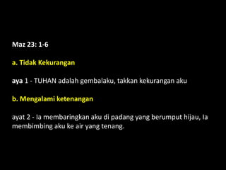 Maz 23: 1-6
a. Tidak Kekurangan
aya 1 - TUHAN adalah gembalaku, takkan kekurangan aku
b. Mengalami ketenangan
ayat 2 - Ia membaringkan aku di padang yang berumput hijau, Ia
membimbing aku ke air yang tenang.
 