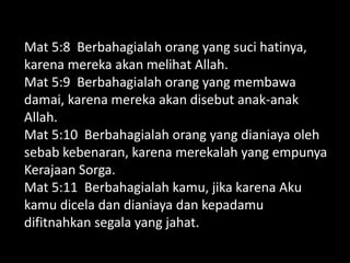 Mat 5:8 Berbahagialah orang yang suci hatinya,
karena mereka akan melihat Allah.
Mat 5:9 Berbahagialah orang yang membawa
damai, karena mereka akan disebut anak-anak
Allah.
Mat 5:10 Berbahagialah orang yang dianiaya oleh
sebab kebenaran, karena merekalah yang empunya
Kerajaan Sorga.
Mat 5:11 Berbahagialah kamu, jika karena Aku
kamu dicela dan dianiaya dan kepadamu
difitnahkan segala yang jahat.
 