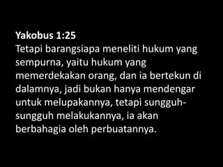Yakobus 1:25
Tetapi barangsiapa meneliti hukum yang
sempurna, yaitu hukum yang
memerdekakan orang, dan ia bertekun di
dalamnya, jadi bukan hanya mendengar
untuk melupakannya, tetapi sungguh-
sungguh melakukannya, ia akan
berbahagia oleh perbuatannya.
 