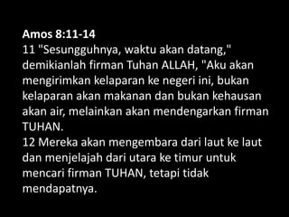 Amos 8:11-14
11 "Sesungguhnya, waktu akan datang,"
demikianlah firman Tuhan ALLAH, "Aku akan
mengirimkan kelaparan ke negeri ini, bukan
kelaparan akan makanan dan bukan kehausan
akan air, melainkan akan mendengarkan firman
TUHAN.
12 Mereka akan mengembara dari laut ke laut
dan menjelajah dari utara ke timur untuk
mencari firman TUHAN, tetapi tidak
mendapatnya.
 