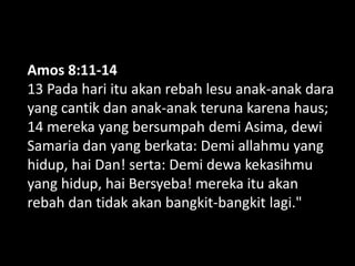 Amos 8:11-14
13 Pada hari itu akan rebah lesu anak-anak dara
yang cantik dan anak-anak teruna karena haus;
14 mereka yang bersumpah demi Asima, dewi
Samaria dan yang berkata: Demi allahmu yang
hidup, hai Dan! serta: Demi dewa kekasihmu
yang hidup, hai Bersyeba! mereka itu akan
rebah dan tidak akan bangkit-bangkit lagi."
 