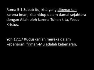 Roma 5:1 Sebab itu, kita yang dibenarkan
karena iman, kita hidup dalam damai sejahtera
dengan Allah oleh karena Tuhan kita, Yesus
Kristus.
Yoh 17:17 Kuduskanlah mereka dalam
kebenaran; firman-Mu adalah kebenaran.
 
