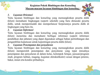 Kegiatan Pokok Bimbingan dan Konseling
Macam-macam layanan bimbingan dan konseling :
1. Layanan Orientasi
Yaitu layanan bimbingan dan konseling yang memungkinkan peserta didik
(klien) memahami lingkungan (seperti sekolah) yang baru dimasuki peserta
didik, untuk mempermudah dan memperlancar berperannya peserta didik di
lingkungan yang baru itu.
2. Layanan Informasi
Yaitu layanan bimbingan dan konseling yang memungkinkan peserta didik
(klien) menerima dan memahami berbagai informasi (seperti informasi
pendidikan dan jabatan) yang dapat digunakan sebagai bahan pertimbangan dan
pengambilan keputusan untuk kepentingan peserta didik (klien).
3. Layanan Penempatan dan penyaluran
Yaitu layanan bimbingan dan konseling yang memungkinkan peserta didik
(klien) memperoleh penempatan dan penyaluran yang tepat (misalnya
penempatan dan penyaluran di dalam kelas, kelompok belajar, jurusan/program
studi, program latihan, magang, kegiatan ektrakulikuler) sesuai dengan potensi,
bakat, minat erta kondisi pribadinya.
 