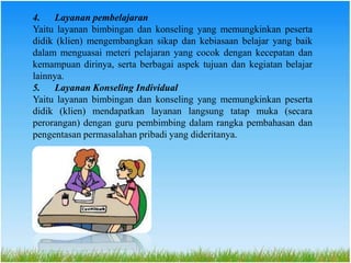 4. Layanan pembelajaran
Yaitu layanan bimbingan dan konseling yang memungkinkan peserta
didik (klien) mengembangkan sikap dan kebiasaan belajar yang baik
dalam menguasai meteri pelajaran yang cocok dengan kecepatan dan
kemampuan dirinya, serta berbagai aspek tujuan dan kegiatan belajar
lainnya.
5. Layanan Konseling Individual
Yaitu layanan bimbingan dan konseling yang memungkinkan peserta
didik (klien) mendapatkan layanan langsung tatap muka (secara
perorangan) dengan guru pembimbing dalam rangka pembahasan dan
pengentasan permasalahan pribadi yang dideritanya.
 