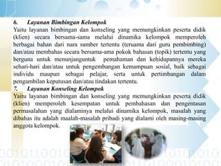 6. Layanan Bimbingan Kelompok
Yaitu layanan bimbingan dan konseling yang memungkinkan peserta didik
(klien) secara bersama-sama melalui dinamika kelompok memperoleh
berbagai bahan dari nara sumber tertentu (teruama dari guru pembimbing)
dan/atau membahas secara bersama-ama pokok bahasan (topik) tertentu yang
berguna untuk menunjanguntuk pemahaman dan kehidupannya mereka
sehari-hari dan/atau untuk pengembangan kemampuan sosial, baik sebagai
individu maupun sebagai pelajar, serta untuk pertimbangan dalam
pengambilan keputusan dan/atau tindakan tertentu.
7. Layanan Konseling Kelompok
Yaitu layanan bimbingan dan konseling yang memungkinkan peserta didik
(klien) memperoleh kesempatan untuk pembahasan dan pengentasan
permasalahan yang dialaminya melalui dinamika kelompok, masalah yang
dibahas itu adalah maalah-masalah pribadi yang dialami oleh masing-masing
anggota kelompok.
 