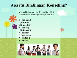 Apa itu Bimbingan Konseling?
Makna bimbingan bisa diketauhi melalui
akronim kata bimbingan sebagai berikut:
B ( bantuan )
I ( individu )
M ( mandiri )
B ( bahan )
I ( interaksi )
N ( nasehat )
G ( gagasan )
A ( asuhan )
N ( norma )
 