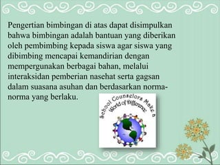 Pengertian bimbingan di atas dapat disimpulkan
bahwa bimbingan adalah bantuan yang diberikan
oleh pembimbing kepada siswa agar siswa yang
dibimbing mencapai kemandirian dengan
mempergunakan berbagai bahan, melalui
interaksidan pemberian nasehat serta gagsan
dalam suasana asuhan dan berdasarkan norma-
norma yang berlaku.
 