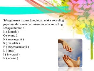Sebagaimana makna bimbingan maka konseling
juga bisa dimaknai dari akronim kata konseling
sebagai berikut :
K ( kontak )
O ( orang )
N ( menangani )
S ( masalah )
E ( expert atau ahli )
L ( laras )
I ( integrasi )
N ( norma )
 