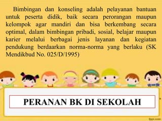 PERANAN BK DI SEKOLAH
Bimbingan dan konseling adalah pelayanan bantuan
untuk peserta didik, baik secara perorangan maupun
kelompok agar mandiri dan bisa berkembang secara
optimal, dalam bimbingan pribadi, sosial, belajar maupun
karier melalui berbagai jenis layanan dan kegiatan
pendukung berdaarkan norma-norma yang berlaku (SK
Mendikbud No. 025/D/1995)
 