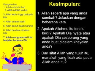 Pengenalan
1. Allah adalah Roh
                                        Kesimpulan:
 2. Allah adalah kudus
3. Allah lebih tinggi daripada   1. Allah seperti apa yang anda
kita                                sembah? Jelaskan dengan
4. Allah adalah kasih               beberapa kata
5. Allah penuh kasih karunia
6. Allah berdiam didalam         2. Apakah Allahmu itu terlalu
kita                                kecil? Apakah Dia nyata atau
7. Allah menghendaki kita           apakah Dia seseorang yang
berjalan bersama Dia
                                    anda buat didalam khayalan
                                    anda?
                                 3. Dari sifat Allah yang tujuh itu,
                                    manakah11am tidak to Call
                                                yang How ada pada
                                    Allah anda itu? Discussion
                                            11:15am
                                              12pm Summary
 