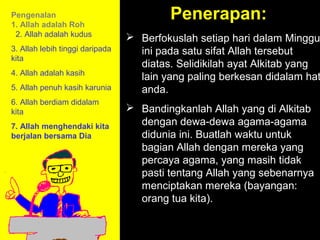 Pengenalan
1. Allah adalah Roh
                                         Penerapan:
 2. Allah adalah kudus            Berfokuslah setiap hari dalam Minggu
3. Allah lebih tinggi daripada     ini pada satu sifat Allah tersebut
kita
                                   diatas. Selidikilah ayat Alkitab yang
4. Allah adalah kasih
                                   lain yang paling berkesan didalam hat
5. Allah penuh kasih karunia       anda.
6. Allah berdiam didalam
kita                              Bandingkanlah Allah yang di Alkitab
7. Allah menghendaki kita          dengan dewa-dewa agama-agama
berjalan bersama Dia               didunia ini. Buatlah waktu untuk
                                   bagian Allah dengan mereka yang
                                   percaya agama, yang masih tidak
                                   pasti tentang Allah yang sebenarnya
                                   menciptakan mereka (bayangan:
                                               11am How to Call
                                   orang tua kita).
                                            11:15am Discussion
                                                12pm Summary
 